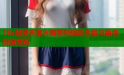 18c禁漫天堂火舞系列精彩合集与角色扮演赏析