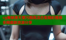 cg窝禁漫天堂污图高清合集精彩推荐全网最新资源分享