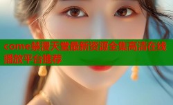 come禁漫天堂最新资源全集高清在线播放平台推荐