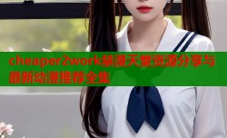 cheaper2work禁漫天堂资源分享与最新动漫推荐全集