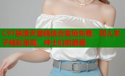 C91禁漫天堂精选合集抢先看，同人本子精彩呈现，绅士们的最爱