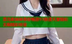 漂亮乾姊姊带你畅游93禁漫天堂精彩无限精彩纷呈