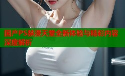 国产PS禁漫天堂全新体验与精彩内容深度解析