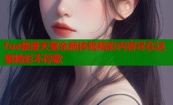 fue禁漫天堂全新体验精彩内容尽在这里精彩不停歇