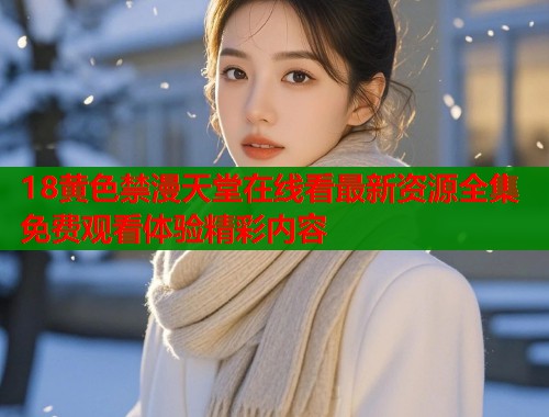 18黄色禁漫天堂在线看最新资源全集免费观看体验精彩内容  第1张
