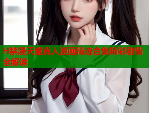 H禁漫天堂真人漫画精选合集精彩剧情全解读  第1张