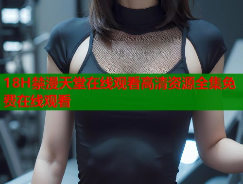 18H禁漫天堂在线观看高清资源全集免费在线观看  第1张