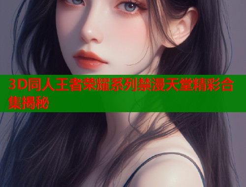 3D同人王者荣耀系列禁漫天堂精彩合集揭秘  第1张