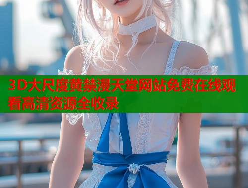 3D大尺度黄禁漫天堂网站免费在线观看高清资源全收录  第2张