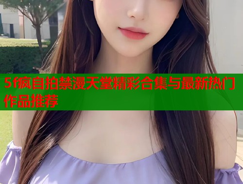 5f疯自拍禁漫天堂精彩合集与最新热门作品推荐  第1张