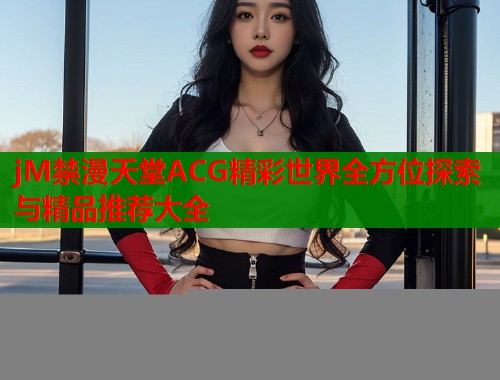 jM禁漫天堂ACG精彩世界全方位探索与精品推荐大全  第1张