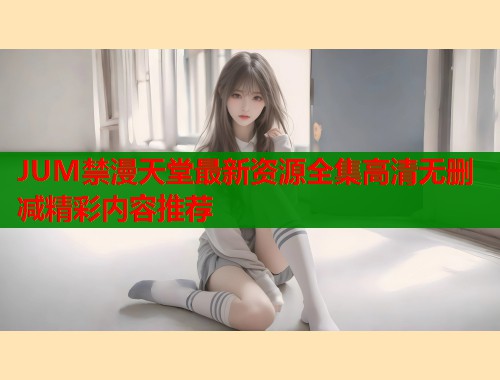 JUM禁漫天堂最新资源全集高清无删减精彩内容推荐  第2张