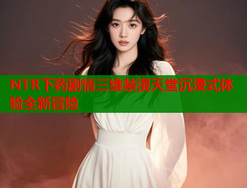 NTR下药剧情三维禁漫天堂沉浸式体验全新冒险  第1张