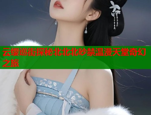 云缨巡街探秘北北北砂禁温漫天堂奇幻之旅  第2张