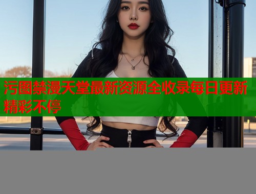 污图禁漫天堂最新资源全收录每日更新精彩不停  第2张