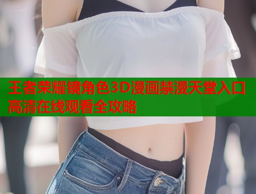 王者荣耀镜角色3D漫画禁漫天堂入口高清在线观看全攻略  第1张
